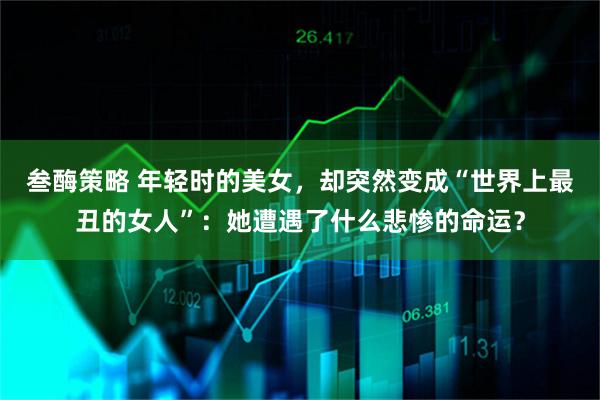 叁酶策略 年轻时的美女，却突然变成“世界上最丑的女人”：她遭遇了什么悲惨的命运？