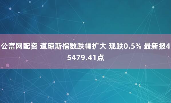 公富网配资 道琼斯指数跌幅扩大 现跌0.5% 最新报45479.41点