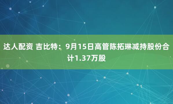 达人配资 吉比特：9月15日高管陈拓琳减持股份合计1.37万股