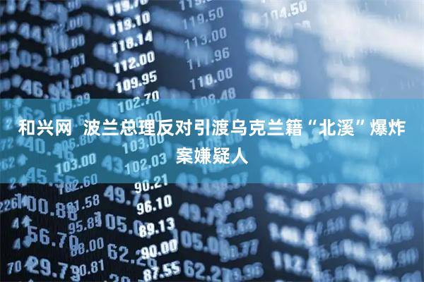 和兴网  波兰总理反对引渡乌克兰籍“北溪”爆炸案嫌疑人