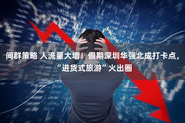 间群策略 人流量大增！假期深圳华强北成打卡点， “进货式旅游”火出圈