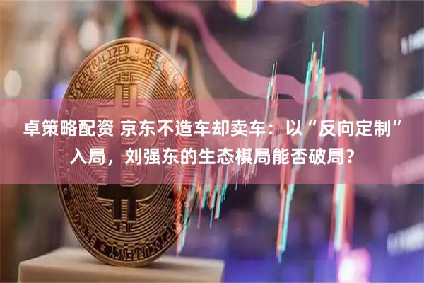 卓策略配资 京东不造车却卖车：以“反向定制”入局，刘强东的生态棋局能否破局？