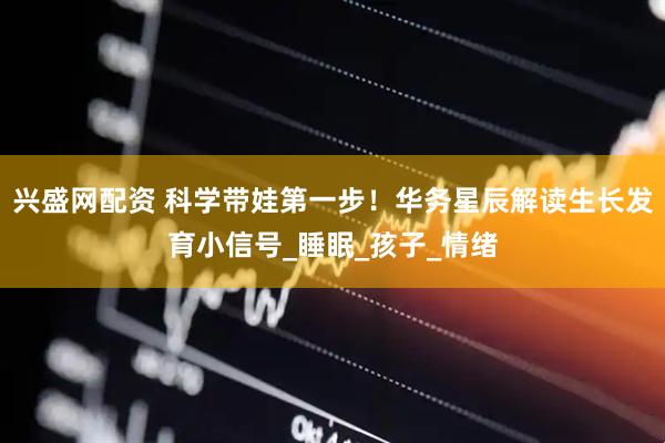 兴盛网配资 科学带娃第一步！华务星辰解读生长发育小信号_睡眠_孩子_情绪