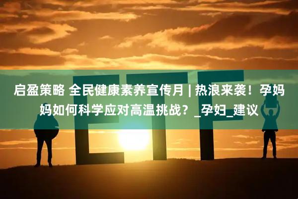启盈策略 全民健康素养宣传月 | 热浪来袭!孕妈妈如何科学应对高温挑战?_孕妇_建议