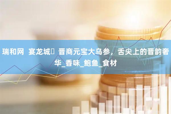 瑞和网  宴龙城・晋商元宝大乌参,舌尖上的晋韵奢华_香味_鲍鱼_食材