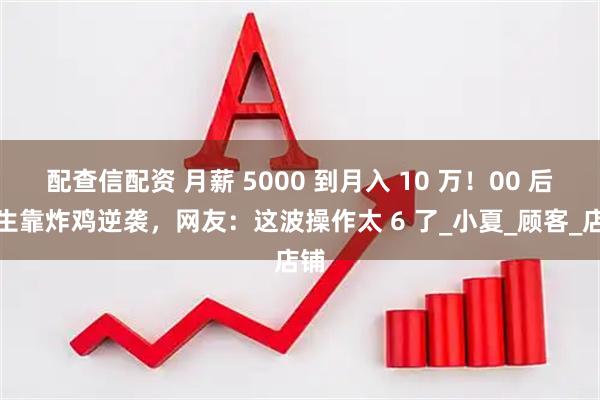 配查信配资 月薪 5000 到月入 10 万!00 后女生靠炸鸡逆袭,网友:这波操作太 6 了_小夏_顾客_店铺