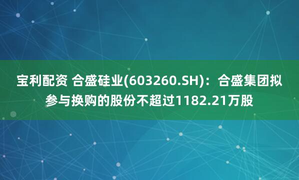宝利配资 合盛硅业(603260.SH)：合盛集团拟参与换购的股份不超过1182.21万股
