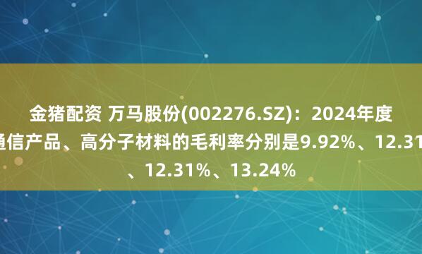 金猪配资 万马股份(002276.SZ)：2024年度电力产品、通信产品、高分子材料的毛利率分别是9.92%、12.31%、13.24%