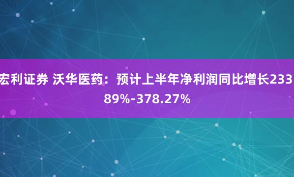 宏利证券 沃华医药：预计上半年净利润同比增长233.89%-378.27%