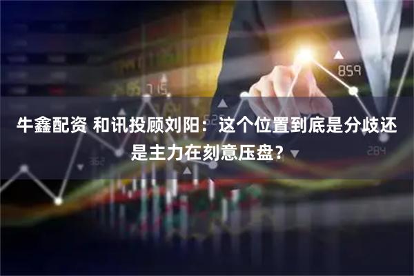 牛鑫配资 和讯投顾刘阳：这个位置到底是分歧还是主力在刻意压盘？