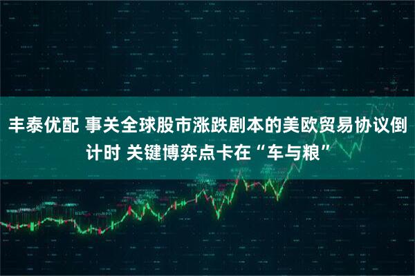 丰泰优配 事关全球股市涨跌剧本的美欧贸易协议倒计时 关键博弈点卡在“车与粮”