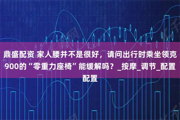 鼎盛配资 家人腰并不是很好，请问出行时乘坐领克900的“零重力座椅”能缓解吗？_按摩_调节_配置
