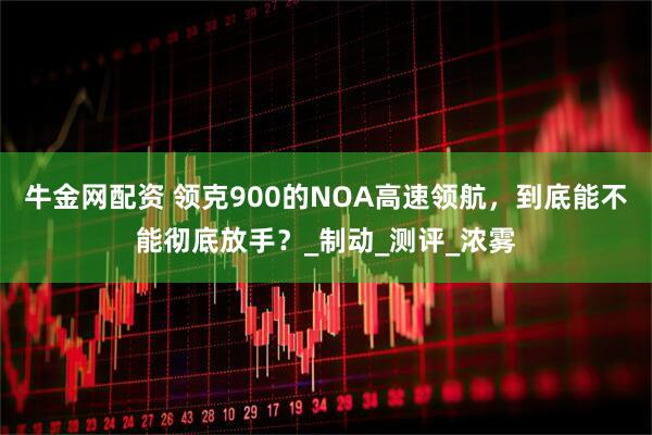 牛金网配资 领克900的NOA高速领航，到底能不能彻底放手？_制动_测评_浓雾