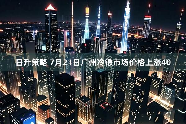 日升策略 7月21日广州冷镦市场价格上涨40