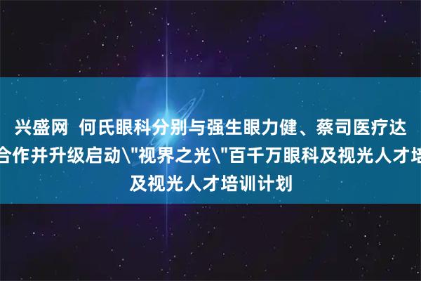 兴盛网  何氏眼科分别与强生眼力健、蔡司医疗达成战略合作并升级启动＂视界之光＂百千万眼科及视光人才培训计划