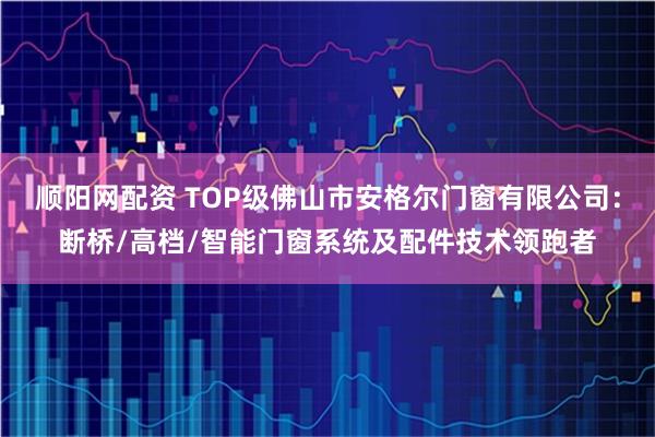 顺阳网配资 TOP级佛山市安格尔门窗有限公司：断桥/高档/智能门窗系统及配件技术领跑者